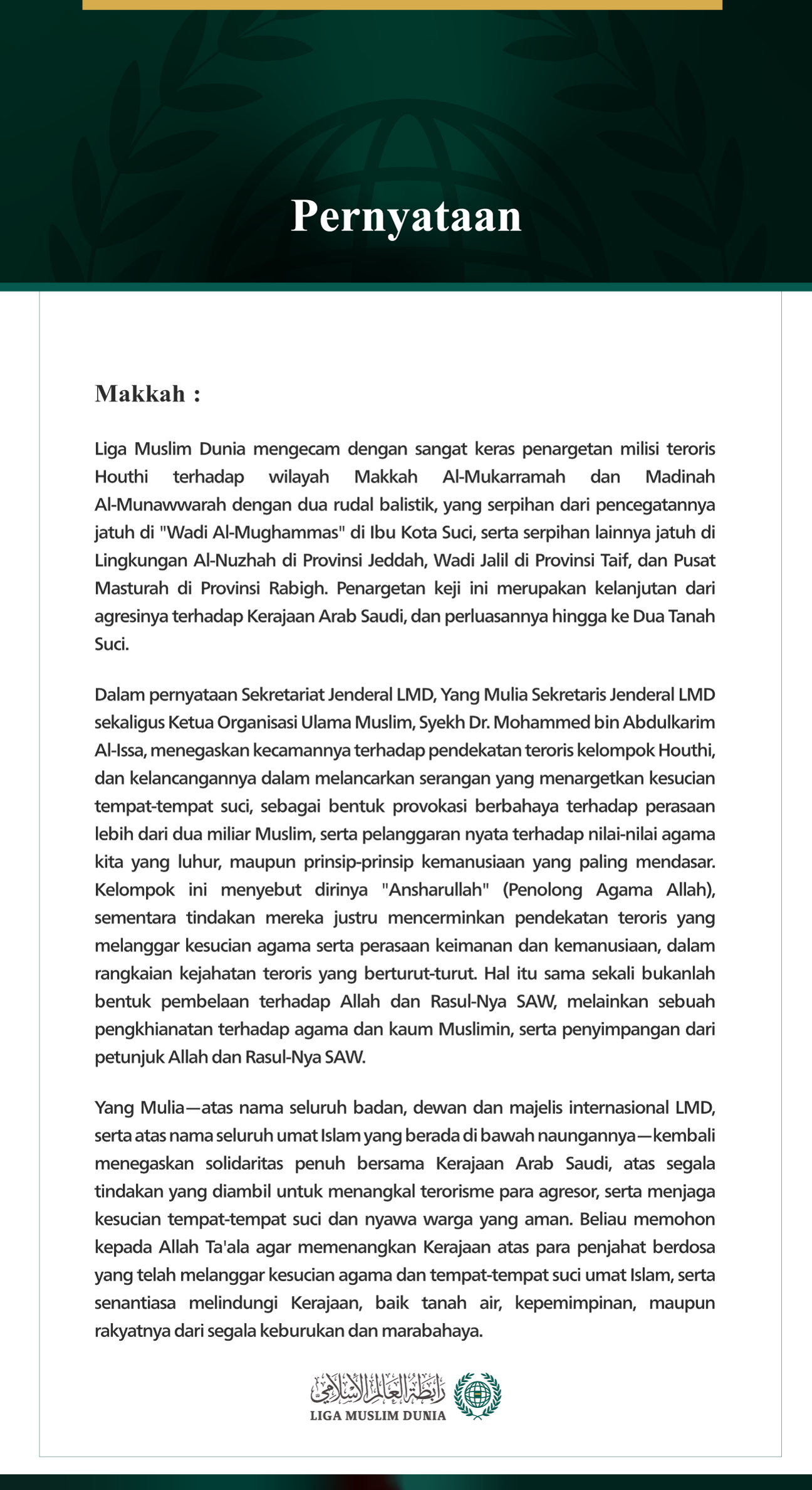 Liga Muslim Dunia mengecam dengan sangat keras penargetan milisi teroris Houthi terhadap wilayah Makkah Al-Mukarramah dan Madinah Al-Munawwarah dengan dua rudal balistik, yang serpihan dari pencegatannya jatuh di "Wadi Al-Mughammas" di Ibu Kota Suci, serta serpihan lainnya jatuh di Lingkungan Al-Nuzhah di Provinsi Jeddah, Wadi Jalil di Provinsi Taif, dan Pusat Masturah di Provinsi Rabigh. Penargetan keji ini merupakan kelanjutan dari agresinya terhadap Kerajaan Arab Saudi, dan perluasannya hingga ke Dua Tan