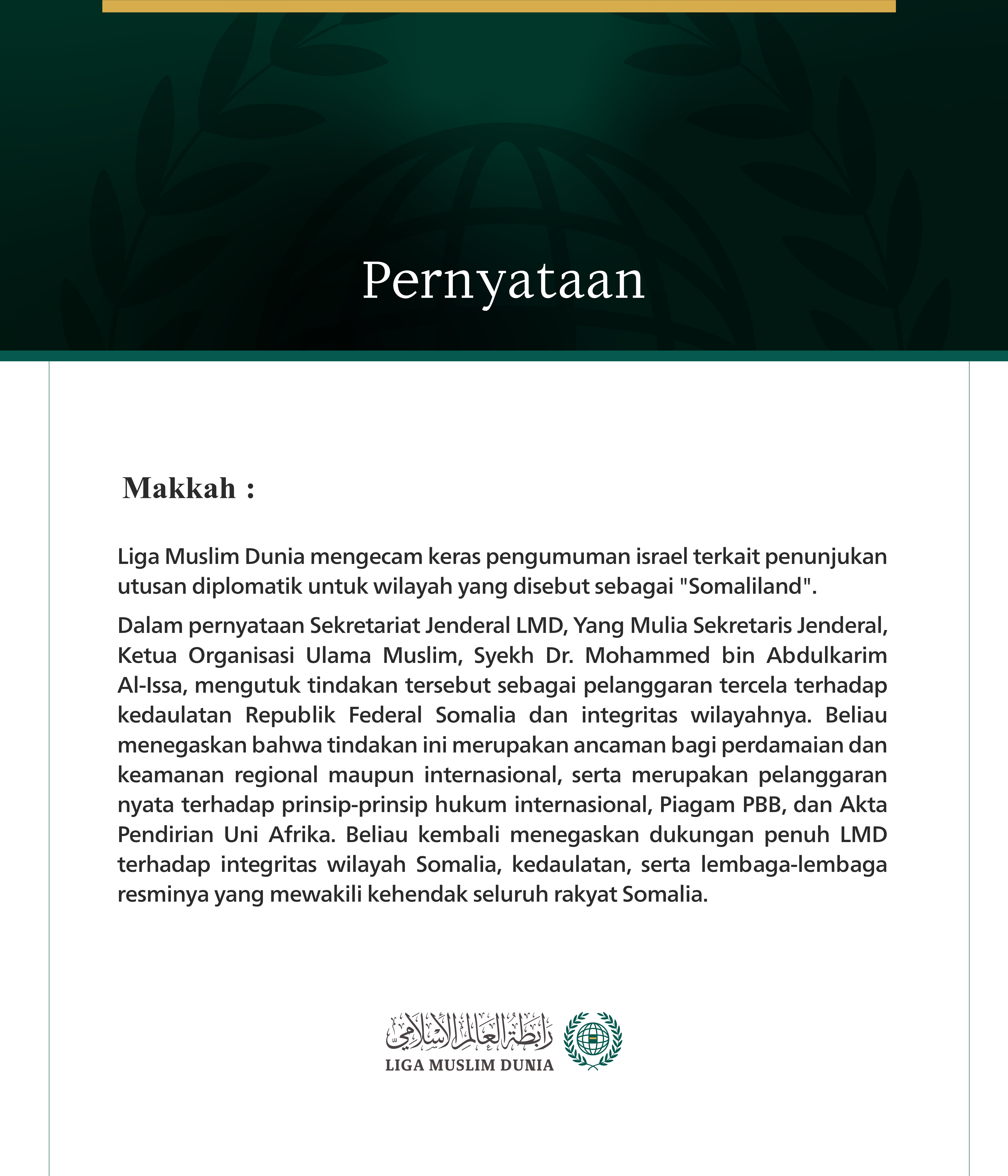 Makkah: Liga Muslim Dunia mengecam keras pengumuman israel terkait penunjukan utusan diplomatik untuk wilayah yang disebut sebagai "Somaliland".  Dalam pernyataan Sekretariat Jenderal LMD, Yang Mulia Sekretaris Jenderal, Ketua Organisasi Ulama Muslim, Syekh Dr. Mohammed bin Abdulkarim Al-Issa, mengutuk tindakan tersebut sebagai pelanggaran tercela terhadap kedaulatan Republik Federal Somalia dan integritas wilayahnya. Beliau menegaskan bahwa tindakan ini merupakan ancaman bagi perdamaian dan keamanan region