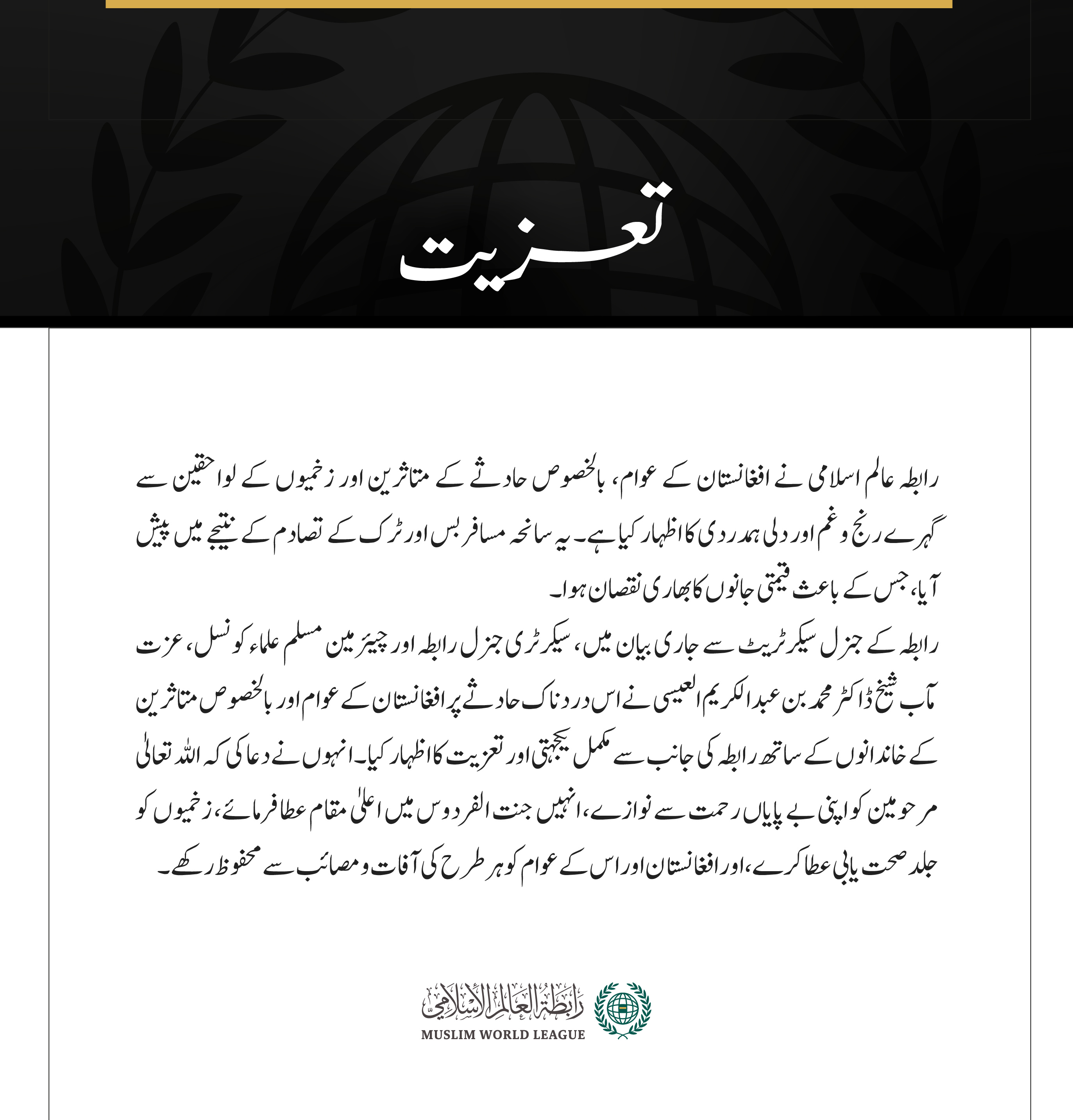 رابطہ عالم اسلامی نے افغانستان کے عوام، بالخصوص حادثے کے متاثرین اور زخمیوں کے لواحقین سے گہرے رنج وغم اور دلی ہمدردی کا اظہار کیا ہے۔ یہ سانحہ مسافر بس اور ٹرک کے تصادم کے نتیجے میں پیش آیا