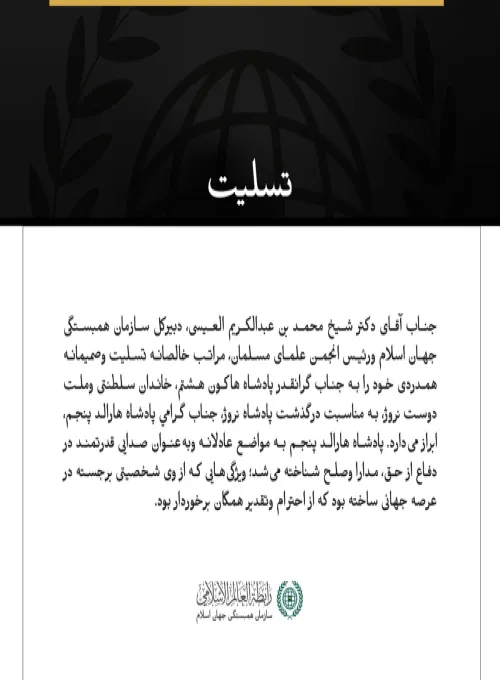 جناب آقای دکتر شیخ محمد بن عبدالکریم العیسی، دبیرکل سازمان همبستگی جهان اسلام ورئیس انجمن علمای مسلمان، مراتب خالصانه تسلیت وصمیمانه همدردی خود را به جناب گرانقدر پادشاه هاکون هشتم، خاندان سلطنتی وملت دوست نروژ، به مناسبت درگذشت پادشاه نروژ، جناب گرامي پادشاه هارالد پنجم