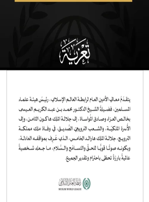 يتقدّمُ معالي الأمين العام لرابطة العالم الإسلامي، رئيسُ هيئة علماء المسلمين، فضيلةُ الشيخ الدكتور محمد بن عبد الكريم العيسى بخالص العزاء وصادق المُواساة، إلى جلالة الملك هاكون الثامن، وإلى الأُسرة الملكيّة، والشعب النرويجيّ الصَّديق، في وفاة ملك مملكة النرويج، جلالة الملك هارالد الخامس