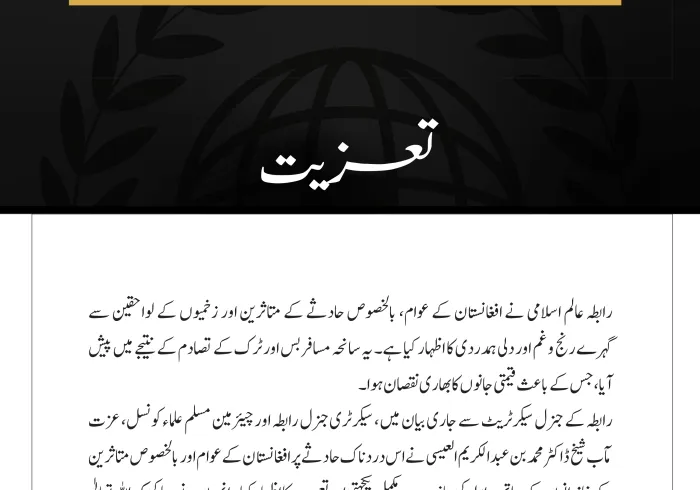 رابطہ عالم اسلامی نے افغانستان کے عوام، بالخصوص حادثے کے متاثرین اور زخمیوں کے لواحقین سے گہرے رنج وغم اور دلی ہمدردی کا اظہار کیا ہے۔ یہ سانحہ مسافر بس اور ٹرک کے تصادم کے نتیجے میں پیش آیا