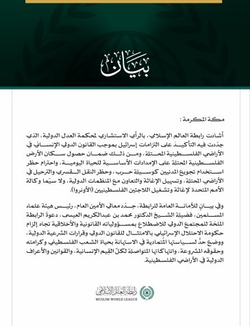 رابطةُ العالم الإسلامي تُشيد بالرأي الاستشاري لمحكمة العدل الدولية حول التزامات إسرائيل في الأراضي الفلسطينية المحتلة  مكة المكرمة: أشادت رابطة العالم الإسلامي، بالرأي الاستشاري لمحكمة العدل الدولية، الذي جدّدت فيه التأكيدَ على التزامات إسرائيل بموجب القانون الدولي الإنساني في الأراضي الفلسطينية المحتلة، ومن ذلك ضمان حصول سكان الأرض الفلسطينية المحتلة على الإمدادات الأساسية للحياة اليومية، واحترام حظر استخدام تجويع المدنيين كوسيلة حرب، وحظر النقل القسري والترحيل في الأراضي المحتلة، وتسهيل الإغاثة والتعاون م