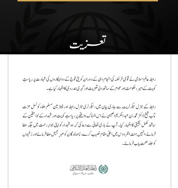 مکہ مکرمہ:  رابطہ عالم اسلامی نے قومی فریضہ کی انجام دہی کے دوران کویتی فوج کے دو اہلکاروں کی شہادت پر ریاستِ کویت کے امیر، حکومت اور عوام کے ساتھ دلی تعزیت اور گہری ہمدردی کا اظہار کیا ہے۔ رابطہ کے جنرل سیکرٹریٹ سے جاری بیان میں، سیکرٹری جنرل رابطہ اور چیئرمین مسلم علماء کونسل عزت مآب شیخ ڈاکٹر محمد بن عبد الکریم العیسی نے اس المناک واقعے پر ریاستِ کویت اور شہداء کے لواحقین کے ساتھ مکمل یکجہتی کا اظہار کیا۔ آپ نے باری تعالیٰ سے دعا کی کہ وہ شہداء کو اپنی جوارِ رحمت میں جگہ عطا فرمائے، انہیں جنت الفردوس میں