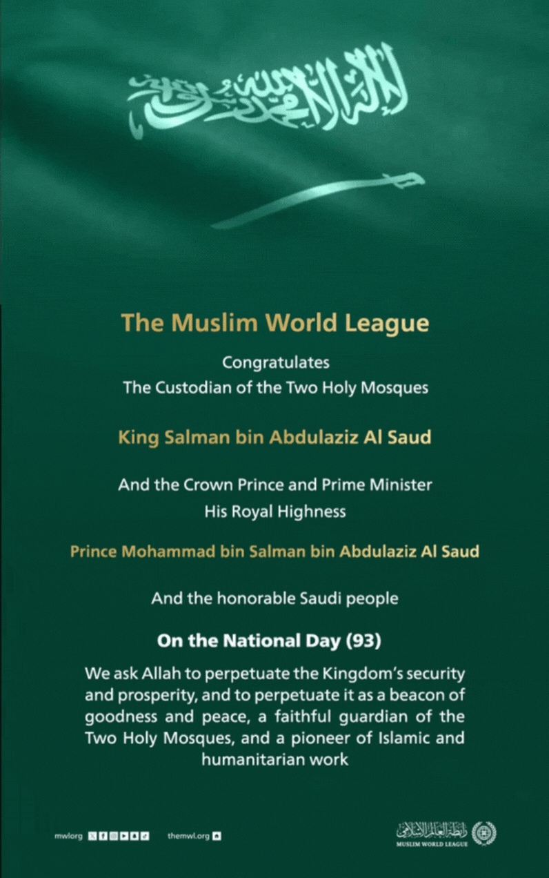 The Muslim World League congratulates the Custodian of the Two Holy Mosques, His Royal Highness the Crown Prince, and the honorable Saudi people on Saudi National Day