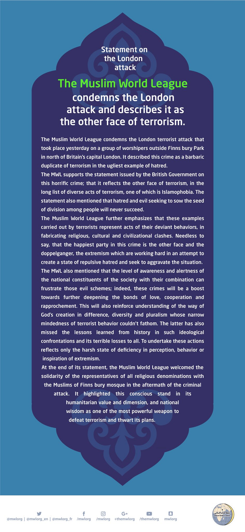 The Muslim World League condemns the London terrorist attack that took place yesterday on a group of worshipers outside Finns bury Park in north of Britain's capital London. 