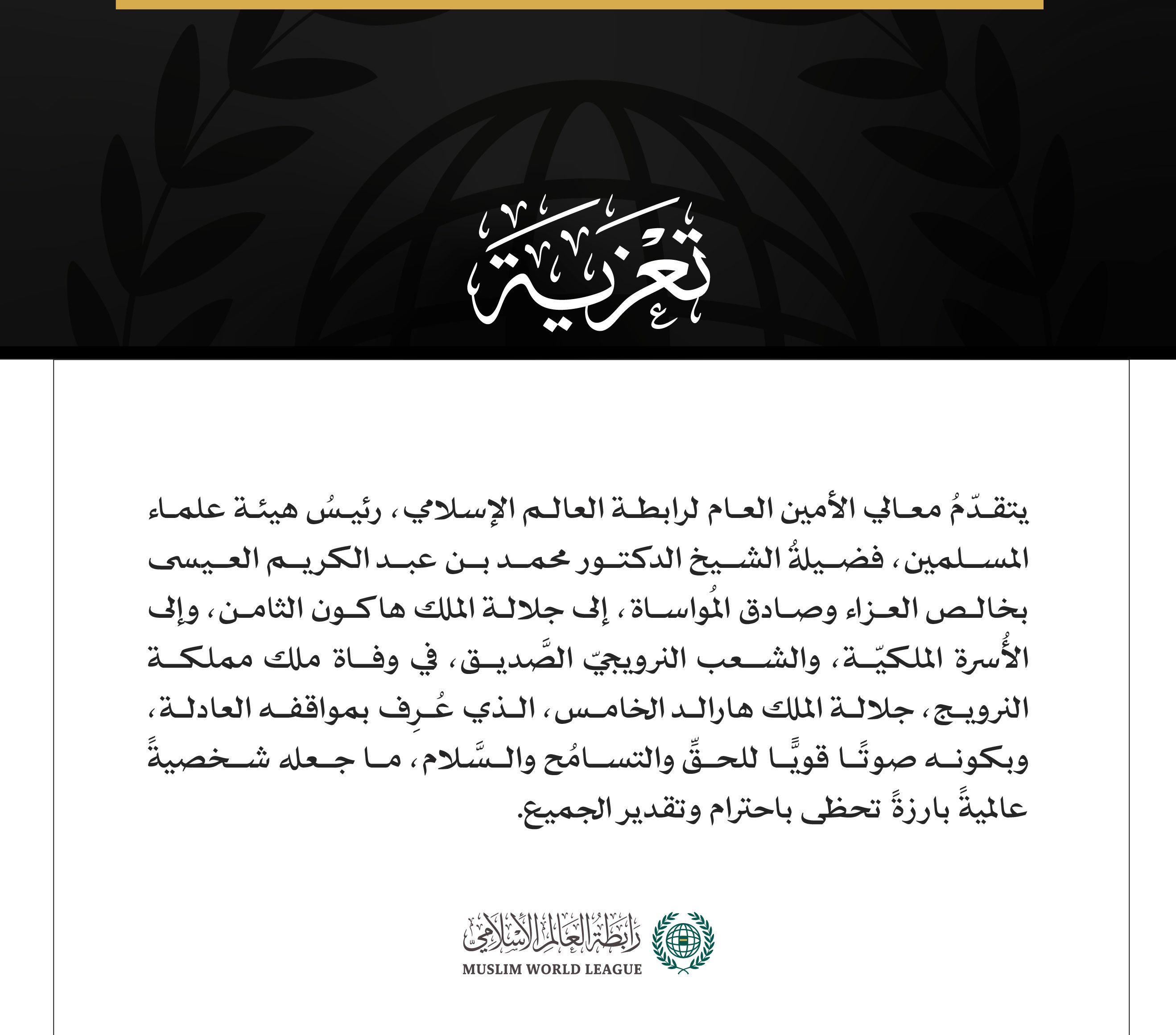 يتقدّمُ معالي الأمين العام لرابطة العالم الإسلامي، رئيسُ هيئة علماء المسلمين، فضيلةُ الشيخ الدكتور محمد بن عبد الكريم العيسى بخالص العزاء وصادق المُواساة، إلى جلالة الملك هاكون الثامن، وإلى الأُسرة الملكيّة، والشعب النرويجيّ الصَّديق، في وفاة ملك مملكة النرويج، جلالة الملك هارالد الخامس